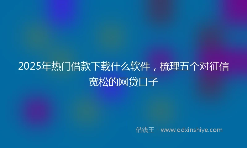 2025年热门借款下载什么软件，梳理五个对征信宽松的网贷口子