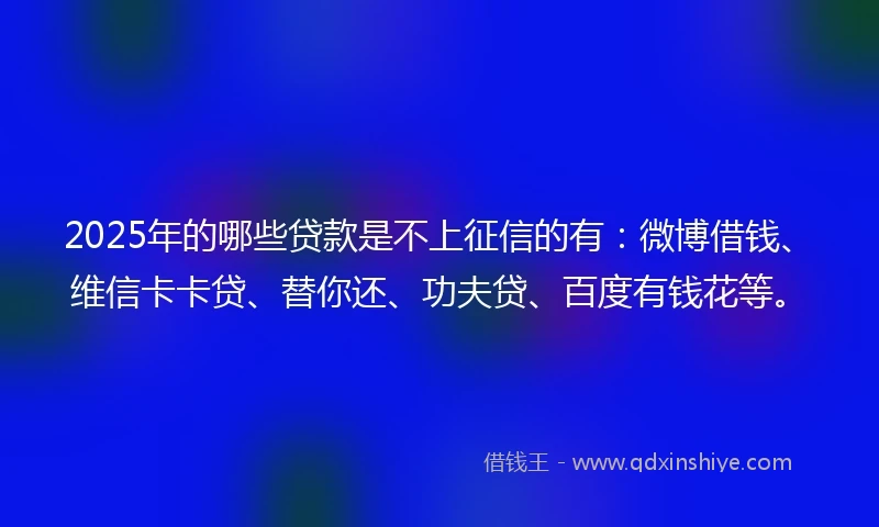 2025年的哪些贷款是不上征信的有：微博借钱、维信卡卡贷、替你还、功夫贷、百度有钱花等。