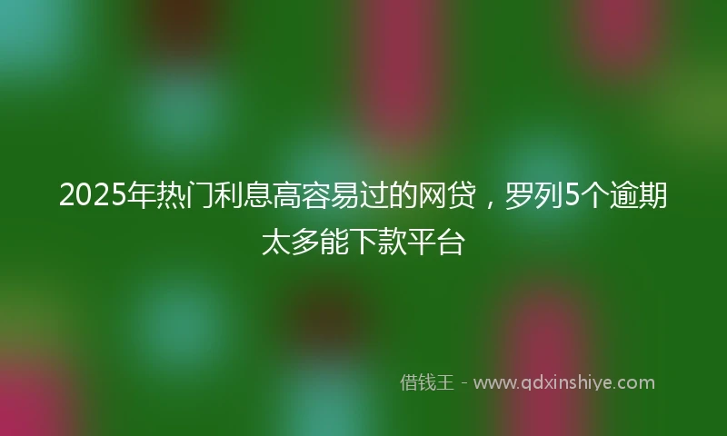 2025年热门利息高容易过的网贷，罗列5个逾期太多能下款平台