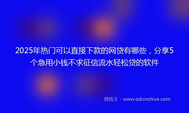 2025年热门可以直接下款的网贷有哪些，分享5个急用小钱不求征信流水轻松贷的软件