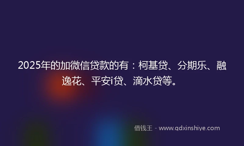 2025年的加微信贷款的有：柯基贷、分期乐、融逸花、平安i贷、滴水贷等。