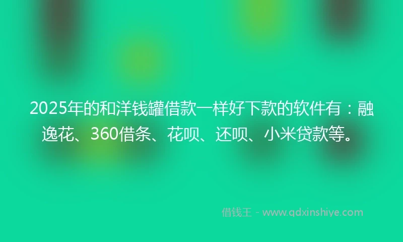 2025年的和洋钱罐借款一样好下款的软件有：融逸花、360借条、花呗、还呗、小米贷款等。