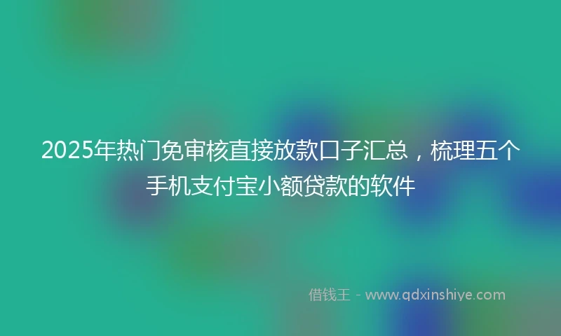 2025年热门免审核直接放款口子汇总，梳理五个手机支付宝小额贷款的软件