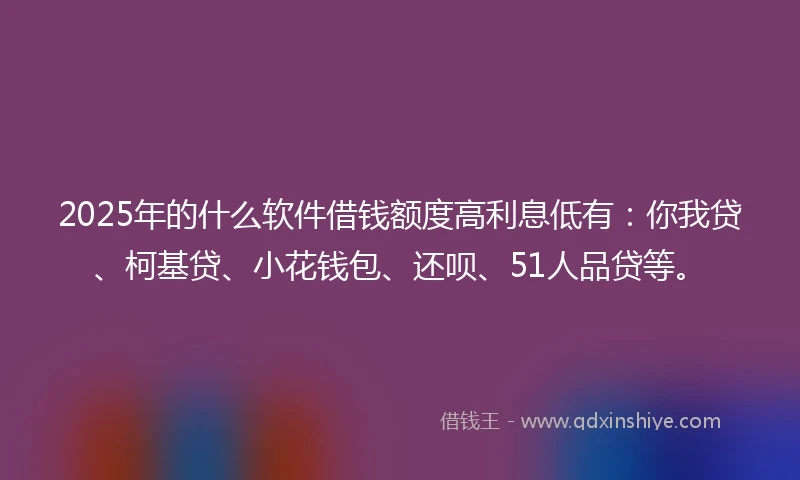 2025年的什么软件借钱额度高利息低有：你我贷、柯基贷、小花钱包、还呗、51人品贷等。