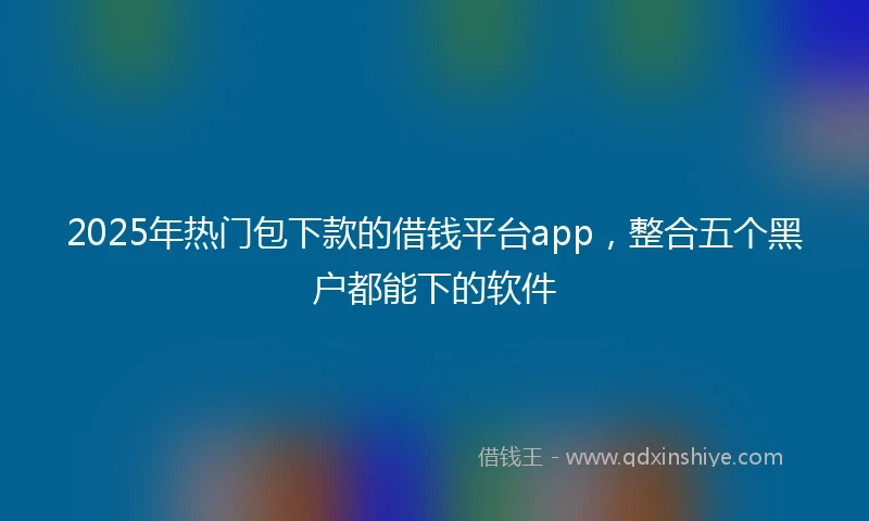 2025年热门包下款的借钱平台app，整合五个黑户都能下的软件