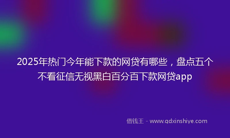 2025年热门今年能下款的网贷有哪些,盘点五个不看征信无视黑白百分百下款网贷app