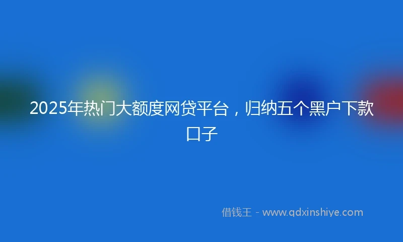 2025年热门大额度网贷平台，归纳五个黑户下款口子