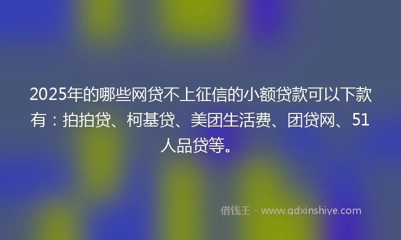 2025年的哪些网贷不上征信的小额贷款可以下款有：拍拍贷、柯基贷、美团生活费、团贷网、51人品贷等。