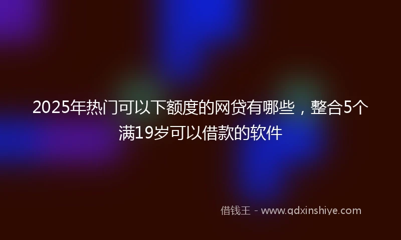 2025年热门可以下额度的网贷有哪些，整合5个满19岁可以借款的软件