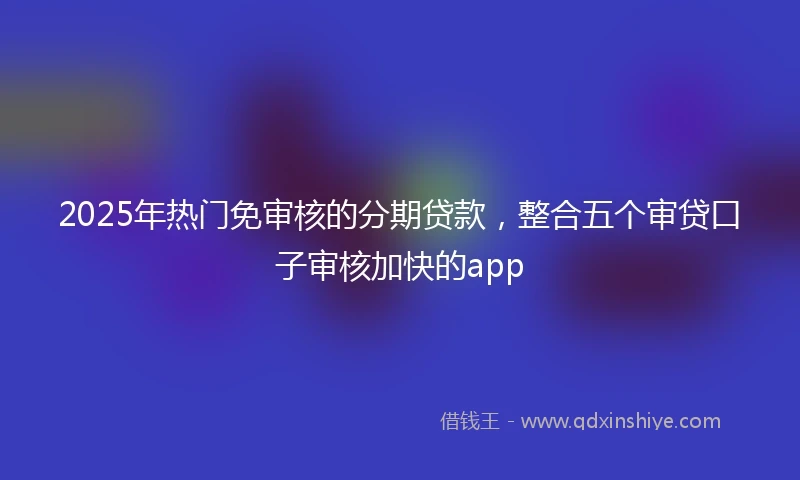 2025年热门免审核的分期贷款，整合五个审贷口子审核加快的app
