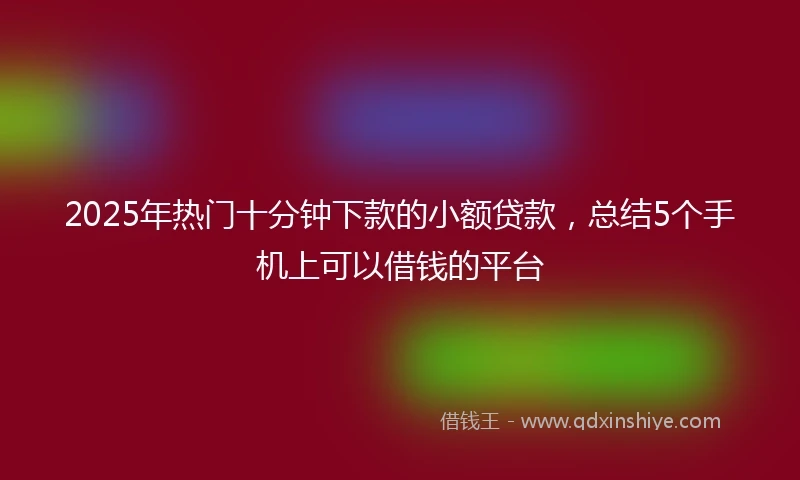 2025年热门十分钟下款的小额贷款，总结5个手机上可以借钱的平台
