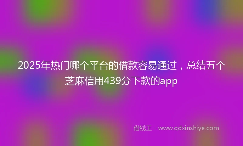 2025年热门哪个平台的借款容易通过,总结五个芝麻信用439分下款的app