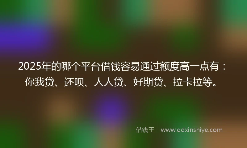 2025年的哪个平台借钱容易通过额度高一点有：你我贷、还呗、人人贷、好期贷、拉卡拉等。
