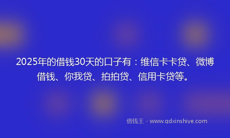 2025年的借钱30天的口子有：维信卡卡贷、微博借钱、你我贷、拍拍贷、信用卡贷等。