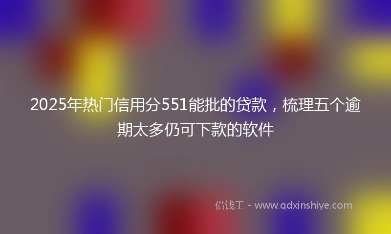 2025年热门信用分551能批的贷款，梳理五个逾期太多仍可下款的软件