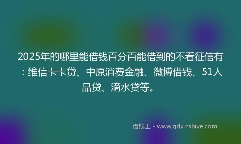 2025年的哪里能借钱百分百能借到的不看征信有：维信卡卡贷、中原消费金融、微博借钱、51人品贷、滴水贷等。
