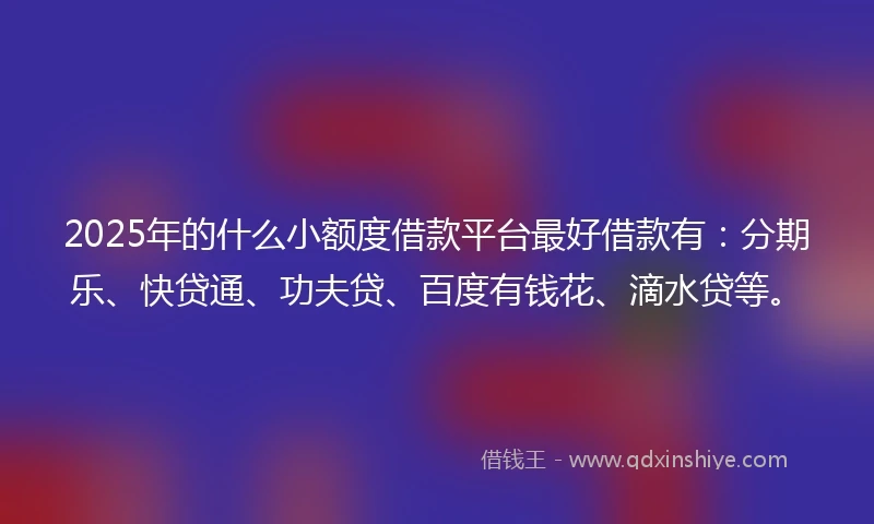 2025年的什么小额度借款平台最好借款有：分期乐、快贷通、功夫贷、百度有钱花、滴水贷等。