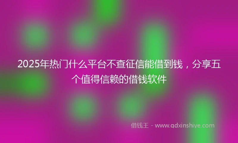 2025年热门什么平台不查征信能借到钱,分享五个值得信赖的借钱软件