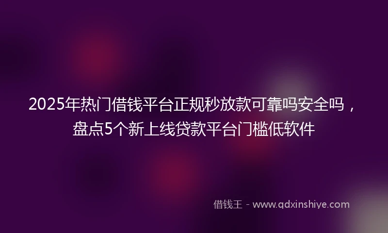 2025年热门借钱平台正规秒放款可靠吗安全吗，盘点5个新上线贷款平台门槛低软件