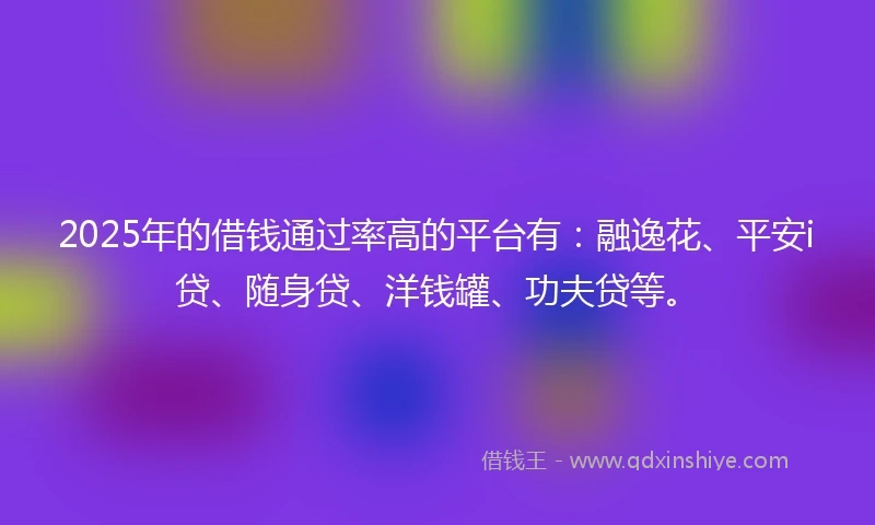 2025年的借钱通过率高的平台有：融逸花、平安i贷、随身贷、洋钱罐、功夫贷等。