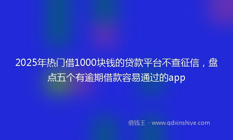 2025年热门借1000块钱的贷款平台不查征信，盘点五个有逾期借款容易通过的app