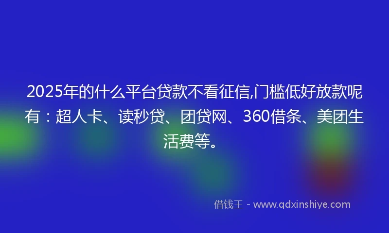 2025年的什么平台贷款不看征信,门槛低好放款呢有：超人卡、读秒贷、团贷网、360借条、美团生活费等。