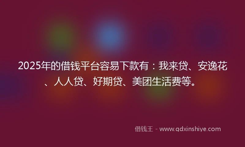 2025年的借钱平台容易下款有：我来贷、安逸花、人人贷、好期贷、美团生活费等。