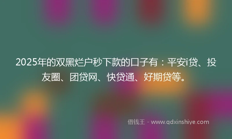 2025年的双黑烂户秒下款的口子有：平安i贷、投友圈、团贷网、快贷通、好期贷等。