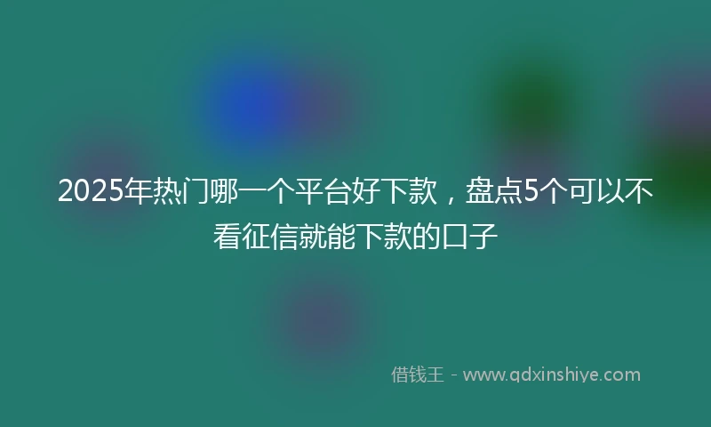 2025年热门哪一个平台好下款，盘点5个可以不看征信就能下款的口子