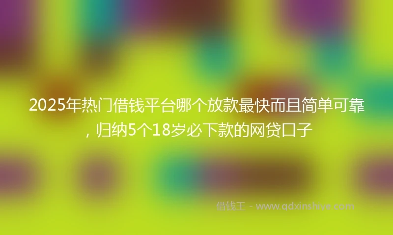 2025年热门借钱平台哪个放款最快而且简单可靠，归纳5个18岁必下款的网贷口子
