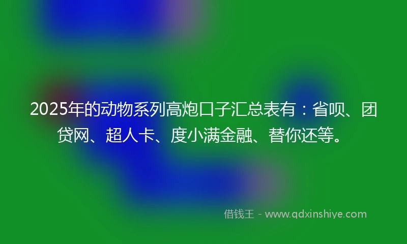 2025年的动物系列高炮口子汇总表有：省呗、团贷网、超人卡、度小满金融、替你还等。