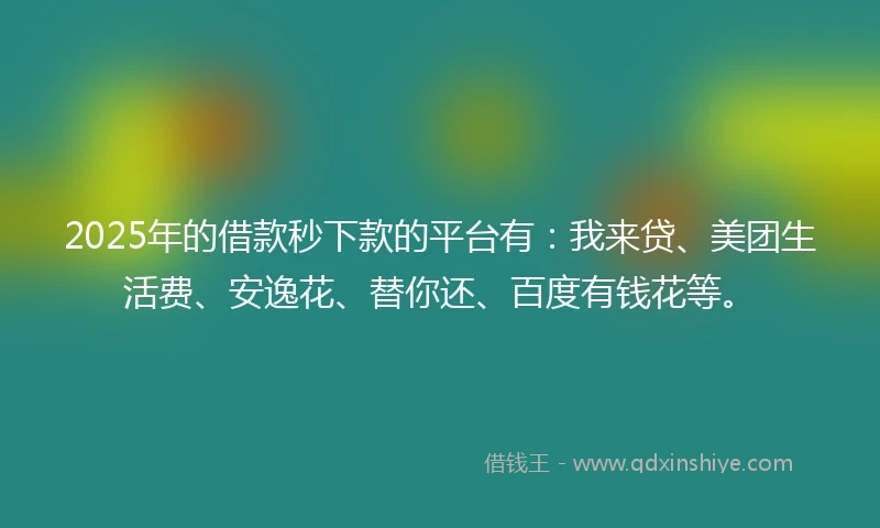 2025年的借款秒下款的平台有：我来贷、美团生活费、安逸花、替你还、百度有钱花等。