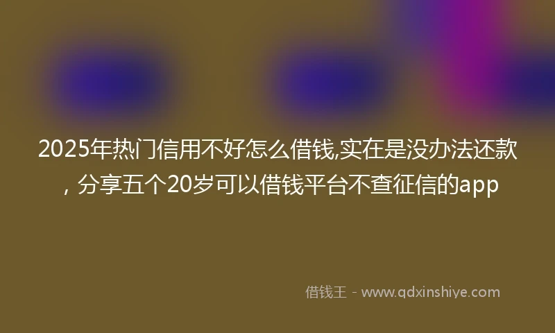 2025年热门信用不好怎么借钱,实在是没办法还款，分享五个20岁可以借钱平台不查征信的app