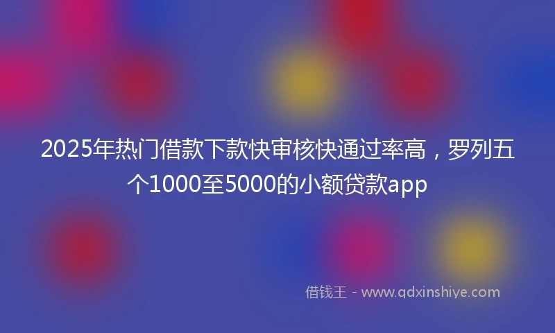 2025年热门借款下款快审核快通过率高，罗列五个1000至5000的小额贷款app