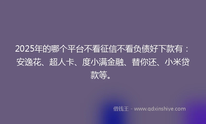 2025年的哪个平台不看征信不看负债好下款有：安逸花、超人卡、度小满金融、替你还、小米贷款等。