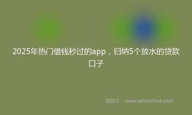 2025年热门借钱秒过的app，归纳5个放水的贷款口子
