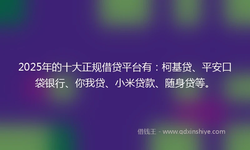 2025年的十大正规借贷平台有：柯基贷、平安口袋银行、你我贷、小米贷款、随身贷等。