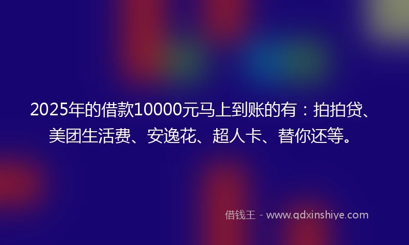 2025年的借款10000元马上到账的有：拍拍贷、美团生活费、安逸花、超人卡、替你还等。