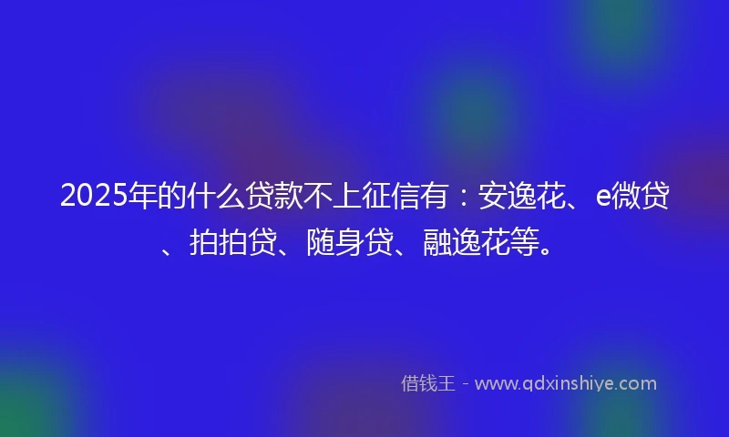 2025年的什么贷款不上征信有：安逸花、e微贷、拍拍贷、随身贷、融逸花等。
