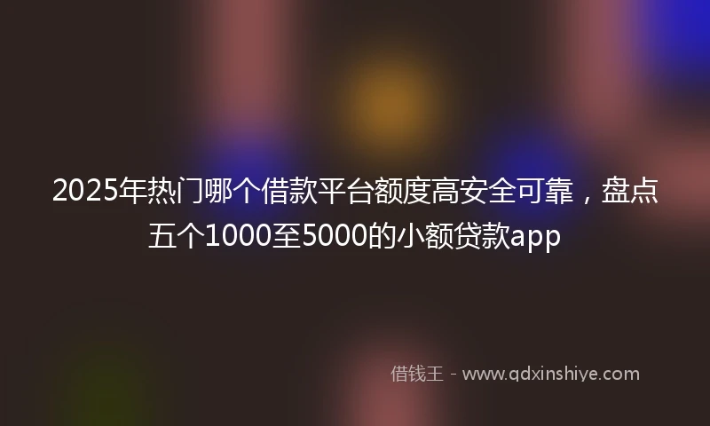 2025年热门哪个借款平台额度高安全可靠,盘点五个1000至5000的小额贷款app