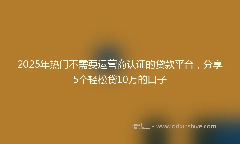 2025年热门不需要运营商认证的贷款平台，分享5个轻松贷10万的口子