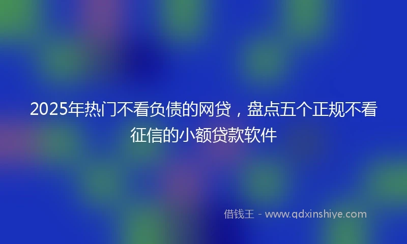 2025年热门不看负债的网贷，盘点五个正规不看征信的小额贷款软件
