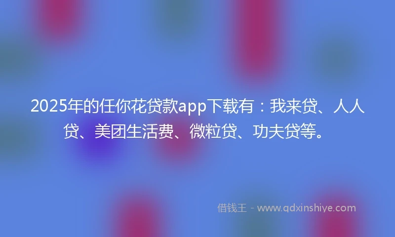 2025年的任你花贷款app下载有：我来贷、人人贷、美团生活费、微粒贷、功夫贷等。