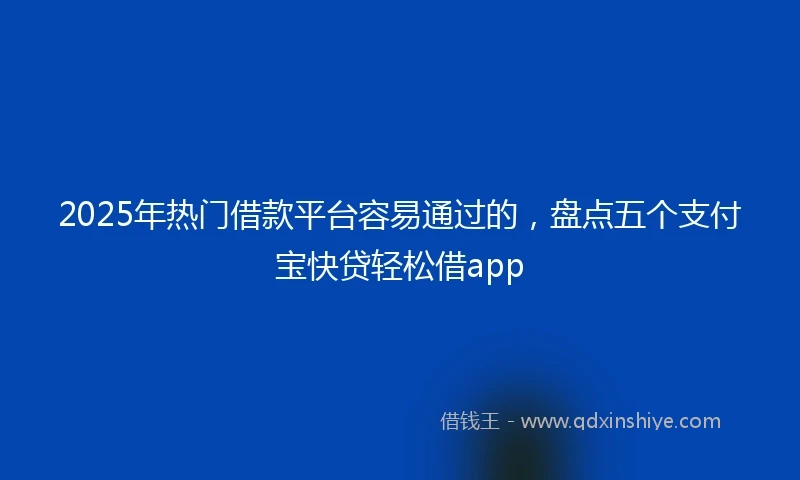 2025年热门借款平台容易通过的，盘点五个支付宝快贷轻松借app