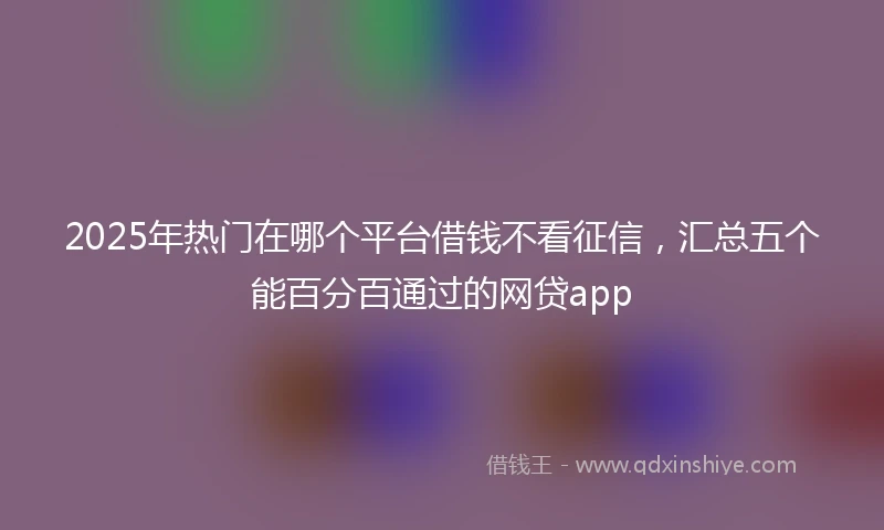 2025年热门在哪个平台借钱不看征信，汇总五个能百分百通过的网贷app