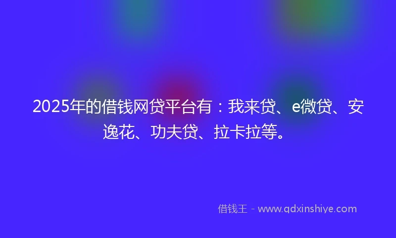 2025年的借钱网贷平台有：我来贷、e微贷、安逸花、功夫贷、拉卡拉等。