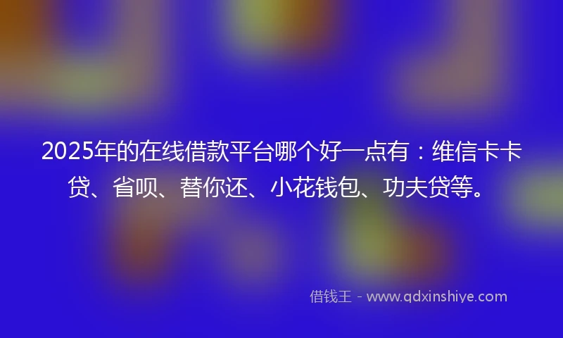 2025年的在线借款平台哪个好一点有：维信卡卡贷、省呗、替你还、小花钱包、功夫贷等。