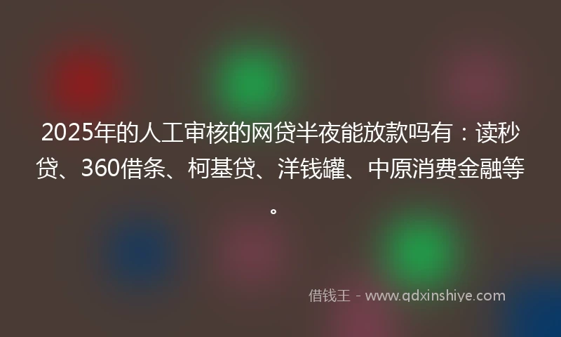 2025年的人工审核的网贷半夜能放款吗有：读秒贷、360借条、柯基贷、洋钱罐、中原消费金融等。