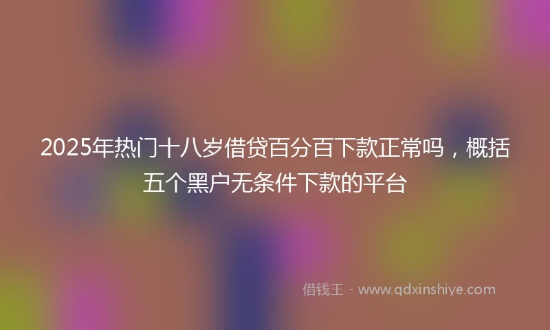 2025年热门十八岁借贷百分百下款正常吗，概括五个黑户无条件下款的平台