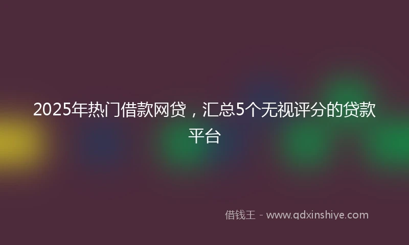 2025年热门借款网贷，汇总5个无视评分的贷款平台